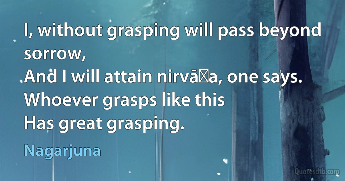 I, without grasping will pass beyond sorrow,
And I will attain nirvāṇa, one says.
Whoever grasps like this
Has great grasping. (Nagarjuna)