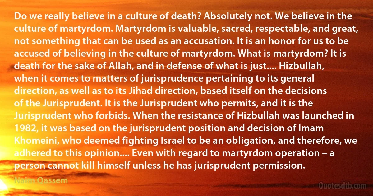 Do we really believe in a culture of death? Absolutely not. We believe in the culture of martyrdom. Martyrdom is valuable, sacred, respectable, and great, not something that can be used as an accusation. It is an honor for us to be accused of believing in the culture of martyrdom. What is martyrdom? It is death for the sake of Allah, and in defense of what is just.... Hizbullah, when it comes to matters of jurisprudence pertaining to its general direction, as well as to its Jihad direction, based itself on the decisions of the Jurisprudent. It is the Jurisprudent who permits, and it is the Jurisprudent who forbids. When the resistance of Hizbullah was launched in 1982, it was based on the jurisprudent position and decision of Imam Khomeini, who deemed fighting Israel to be an obligation, and therefore, we adhered to this opinion.... Even with regard to martyrdom operation – a person cannot kill himself unless he has jurisprudent permission. (Naim Qassem)