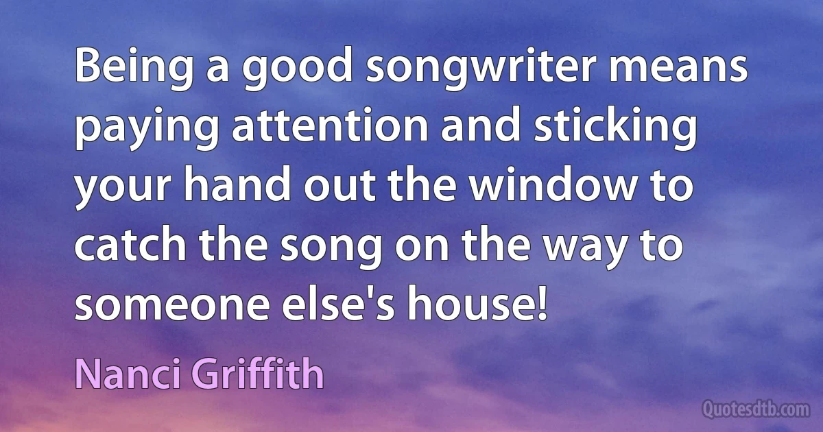 Being a good songwriter means paying attention and sticking your hand out the window to catch the song on the way to someone else's house! (Nanci Griffith)