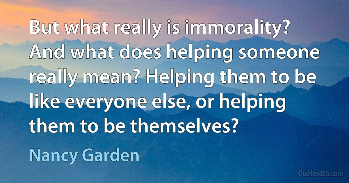 But what really is immorality? And what does helping someone really mean? Helping them to be like everyone else, or helping them to be themselves? (Nancy Garden)