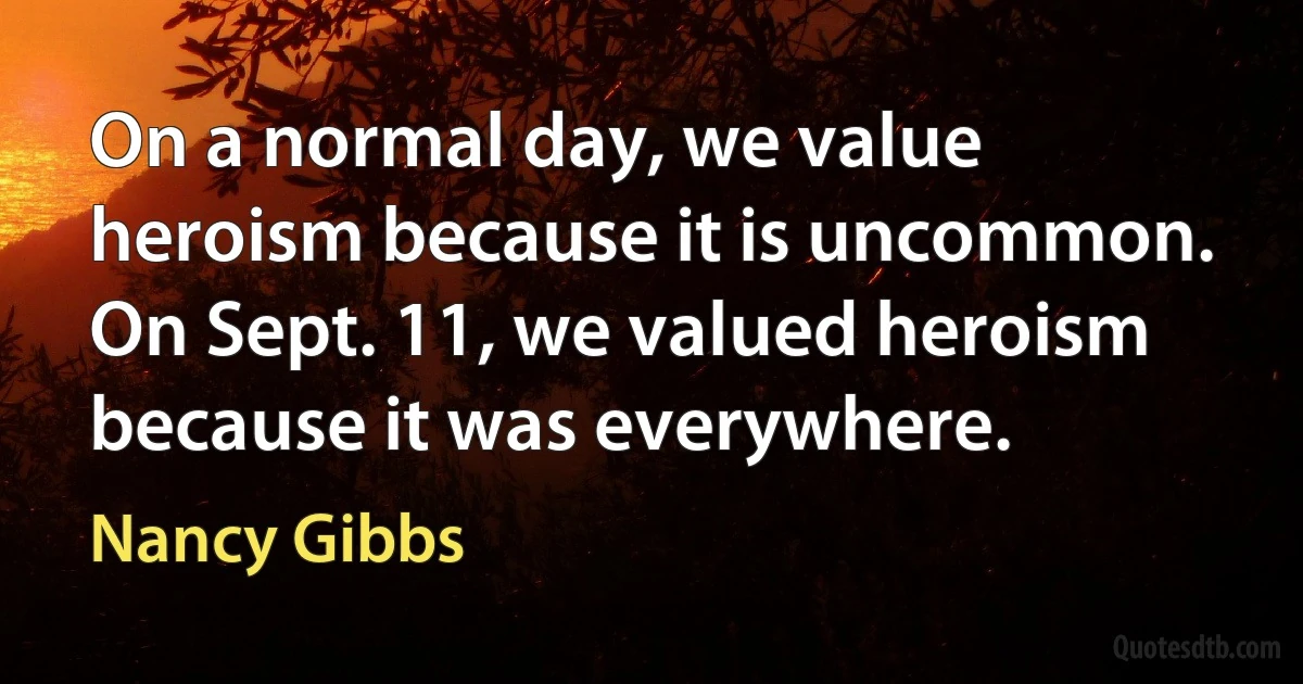 On a normal day, we value heroism because it is uncommon. On Sept. 11, we valued heroism because it was everywhere. (Nancy Gibbs)