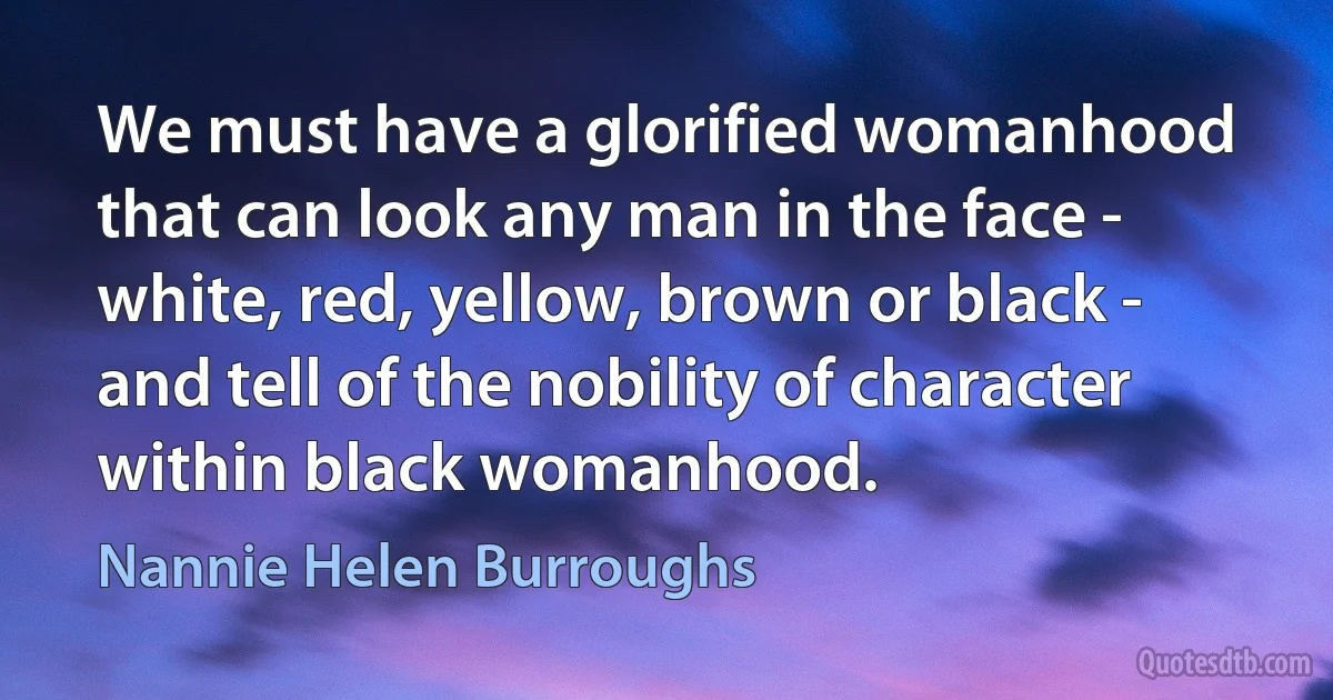 We must have a glorified womanhood that can look any man in the face - white, red, yellow, brown or black - and tell of the nobility of character within black womanhood. (Nannie Helen Burroughs)