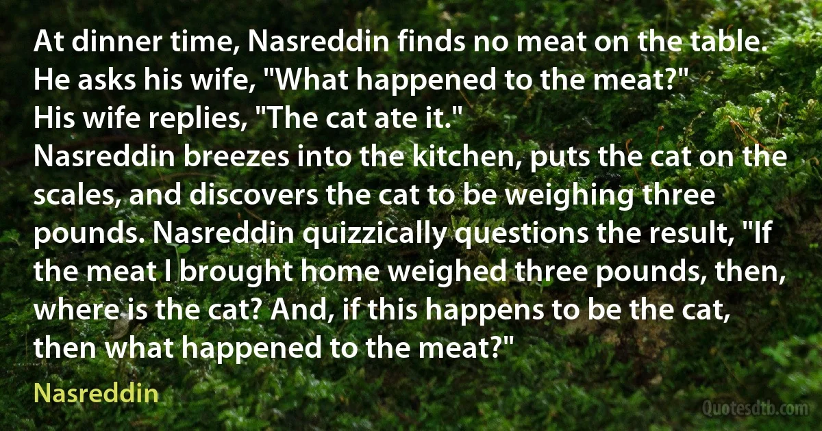 At dinner time, Nasreddin finds no meat on the table. He asks his wife, "What happened to the meat?"
His wife replies, "The cat ate it."
Nasreddin breezes into the kitchen, puts the cat on the scales, and discovers the cat to be weighing three pounds. Nasreddin quizzically questions the result, "If the meat I brought home weighed three pounds, then, where is the cat? And, if this happens to be the cat, then what happened to the meat?" (Nasreddin)