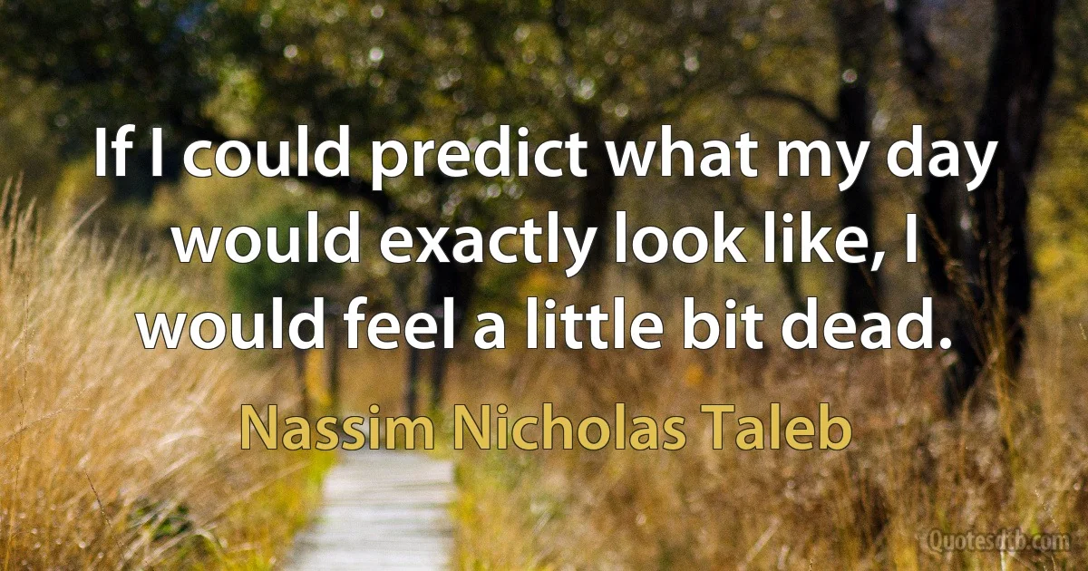 If I could predict what my day would exactly look like, I would feel a little bit dead. (Nassim Nicholas Taleb)