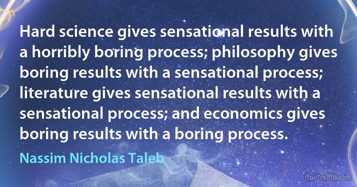 Hard science gives sensational results with a horribly boring process; philosophy gives boring results with a sensational process; literature gives sensational results with a sensational process; and economics gives boring results with a boring process. (Nassim Nicholas Taleb)