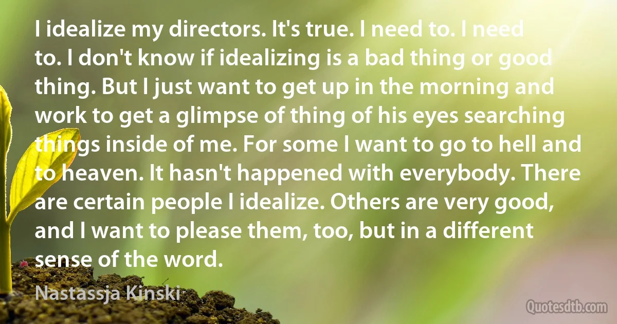 I idealize my directors. It's true. I need to. I need to. I don't know if idealizing is a bad thing or good thing. But I just want to get up in the morning and work to get a glimpse of thing of his eyes searching things inside of me. For some I want to go to hell and to heaven. It hasn't happened with everybody. There are certain people I idealize. Others are very good, and I want to please them, too, but in a different sense of the word. (Nastassja Kinski)