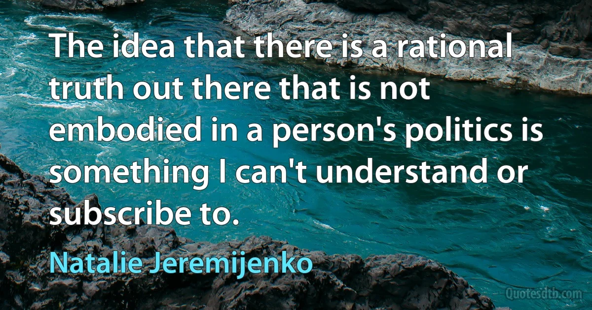 The idea that there is a rational truth out there that is not embodied in a person's politics is something I can't understand or subscribe to. (Natalie Jeremijenko)