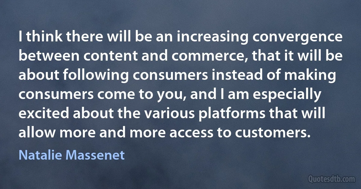 I think there will be an increasing convergence between content and commerce, that it will be about following consumers instead of making consumers come to you, and I am especially excited about the various platforms that will allow more and more access to customers. (Natalie Massenet)