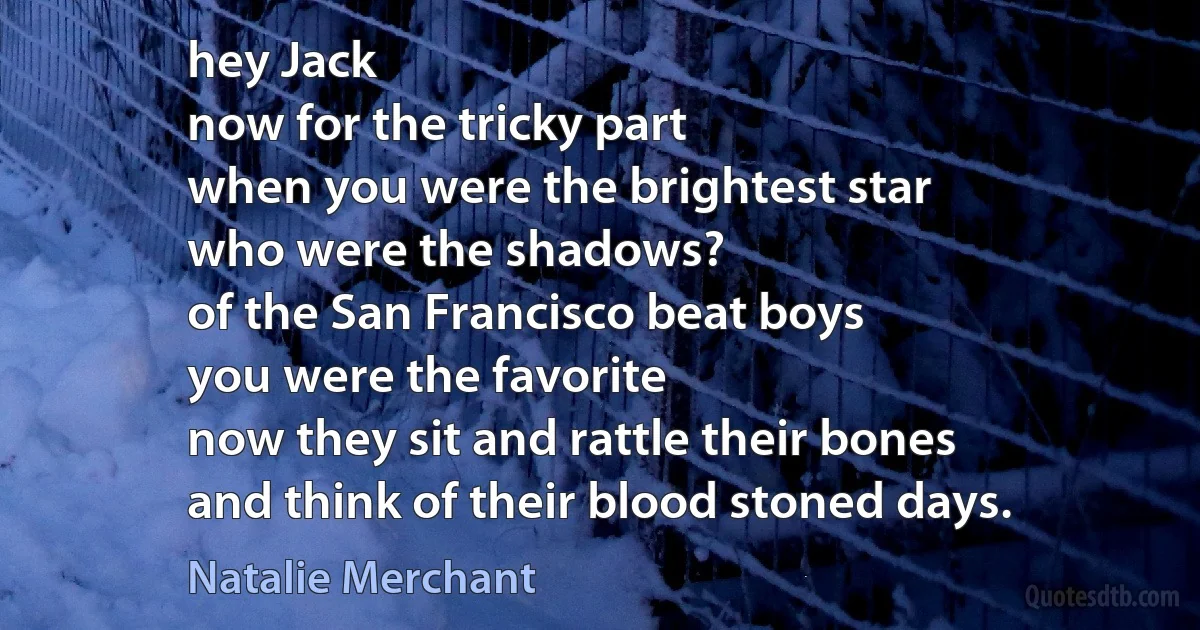 hey Jack
now for the tricky part
when you were the brightest star
who were the shadows?
of the San Francisco beat boys
you were the favorite
now they sit and rattle their bones
and think of their blood stoned days. (Natalie Merchant)