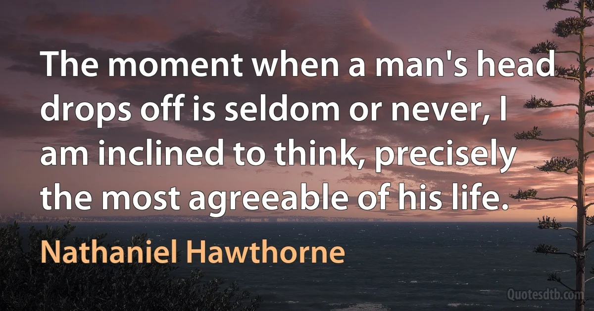 The moment when a man's head drops off is seldom or never, I am inclined to think, precisely the most agreeable of his life. (Nathaniel Hawthorne)