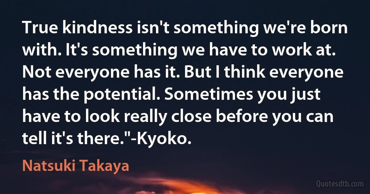 True kindness isn't something we're born with. It's something we have to work at. Not everyone has it. But I think everyone has the potential. Sometimes you just have to look really close before you can tell it's there."-Kyoko. (Natsuki Takaya)