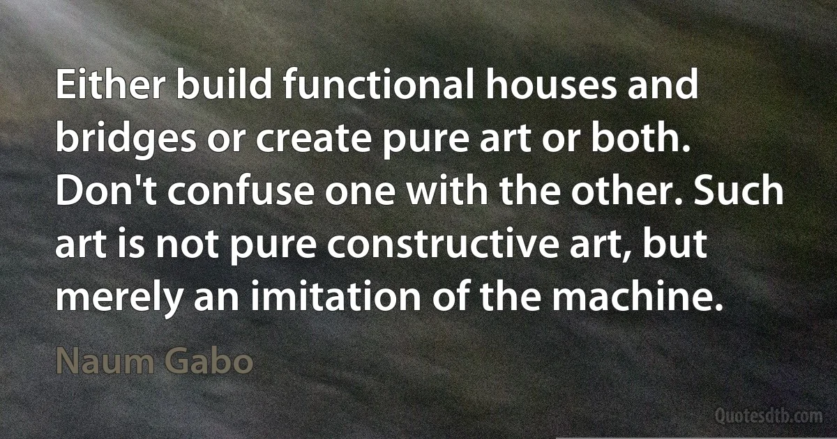 Either build functional houses and bridges or create pure art or both. Don't confuse one with the other. Such art is not pure constructive art, but merely an imitation of the machine. (Naum Gabo)