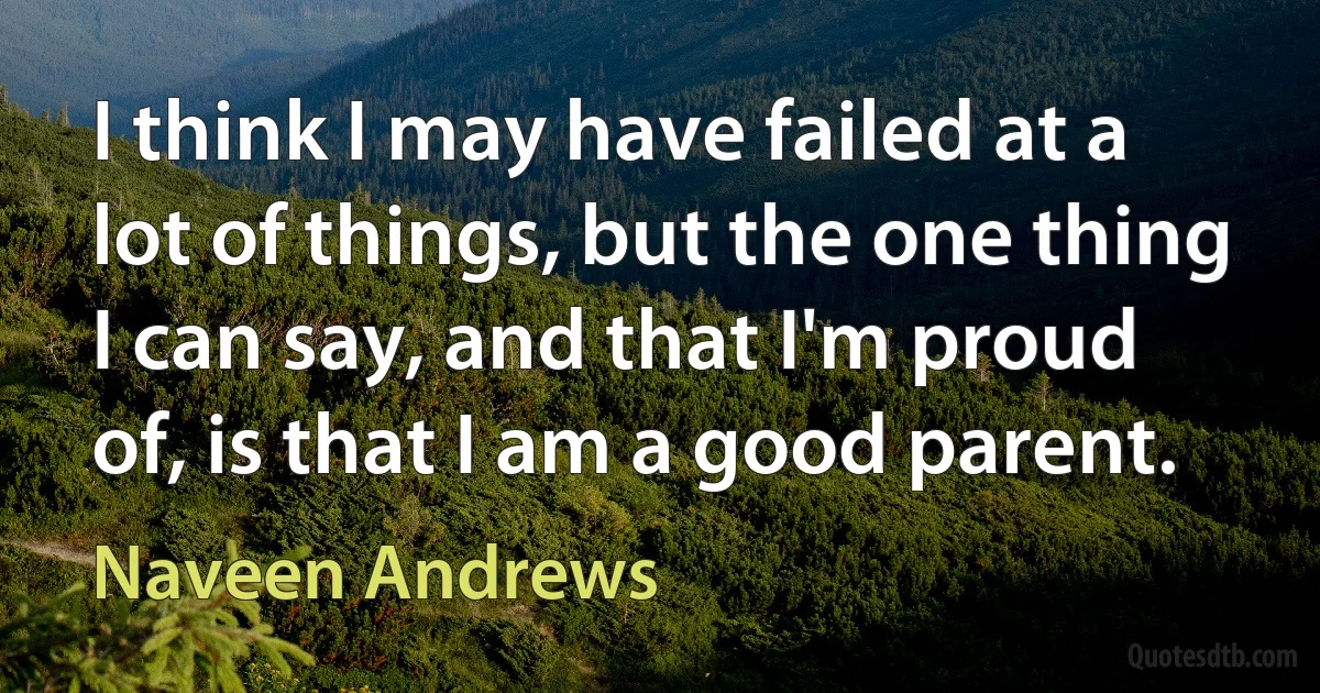 I think I may have failed at a lot of things, but the one thing I can say, and that I'm proud of, is that I am a good parent. (Naveen Andrews)