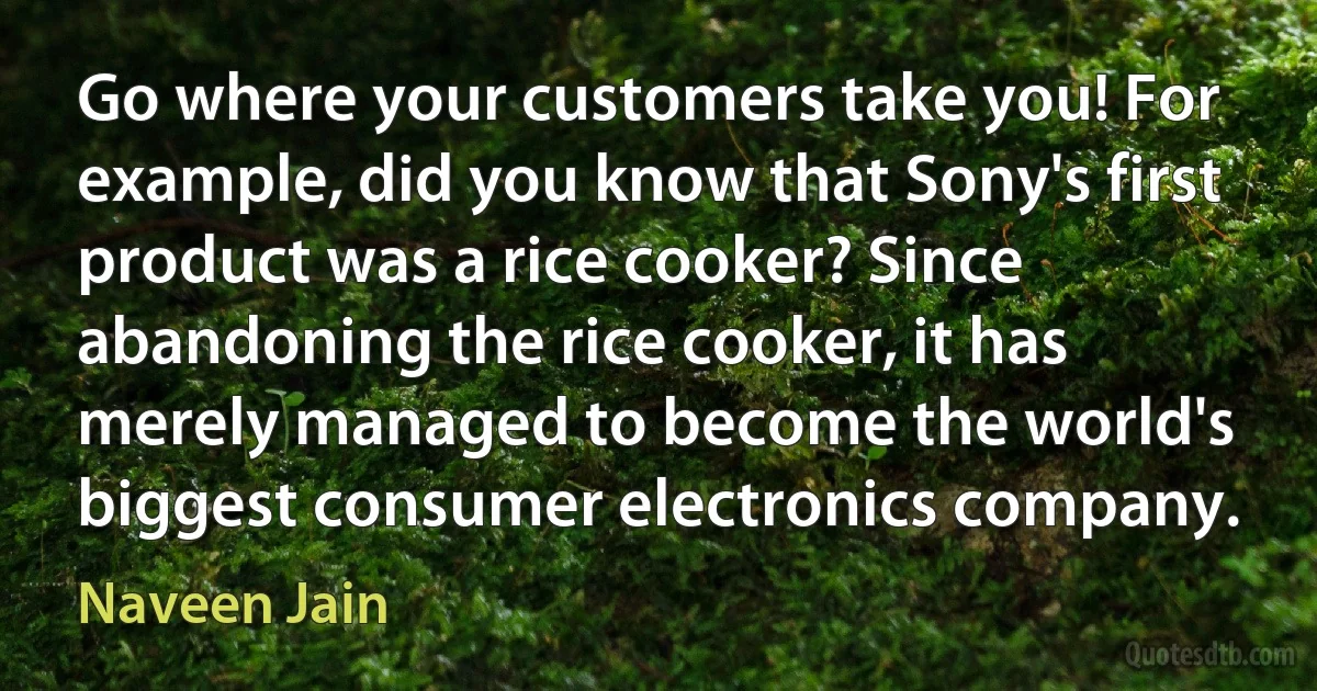 Go where your customers take you! For example, did you know that Sony's first product was a rice cooker? Since abandoning the rice cooker, it has merely managed to become the world's biggest consumer electronics company. (Naveen Jain)