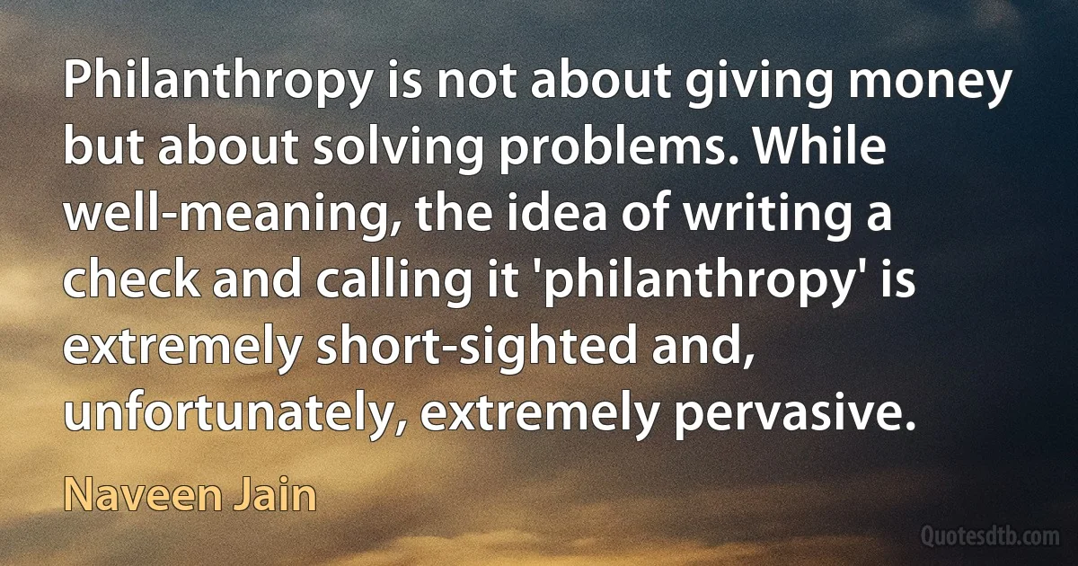 Philanthropy is not about giving money but about solving problems. While well-meaning, the idea of writing a check and calling it 'philanthropy' is extremely short-sighted and, unfortunately, extremely pervasive. (Naveen Jain)