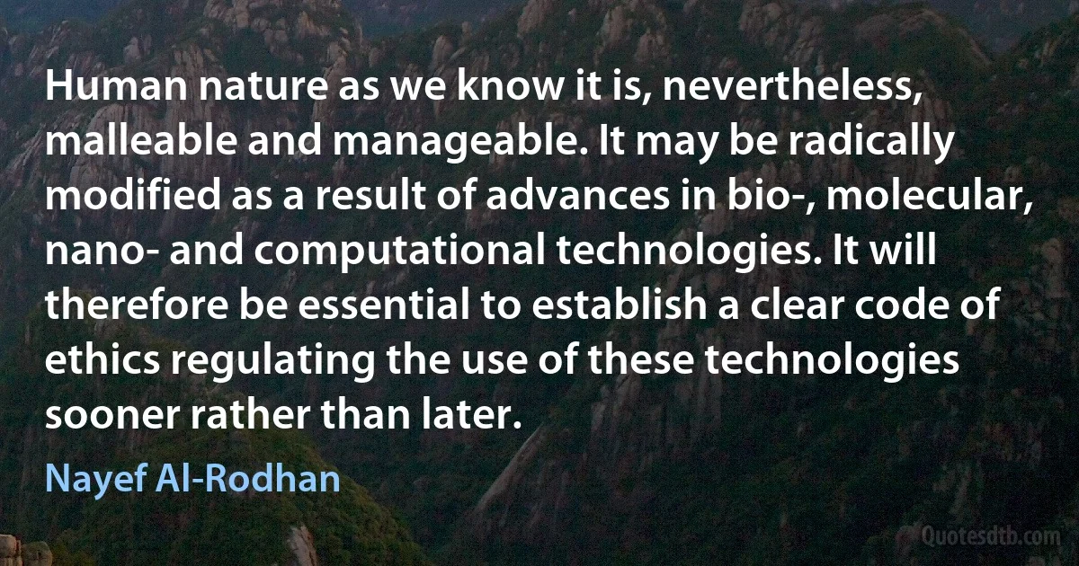 Human nature as we know it is, nevertheless, malleable and manageable. It may be radically modified as a result of advances in bio-, molecular, nano- and computational technologies. It will therefore be essential to establish a clear code of ethics regulating the use of these technologies sooner rather than later. (Nayef Al-Rodhan)