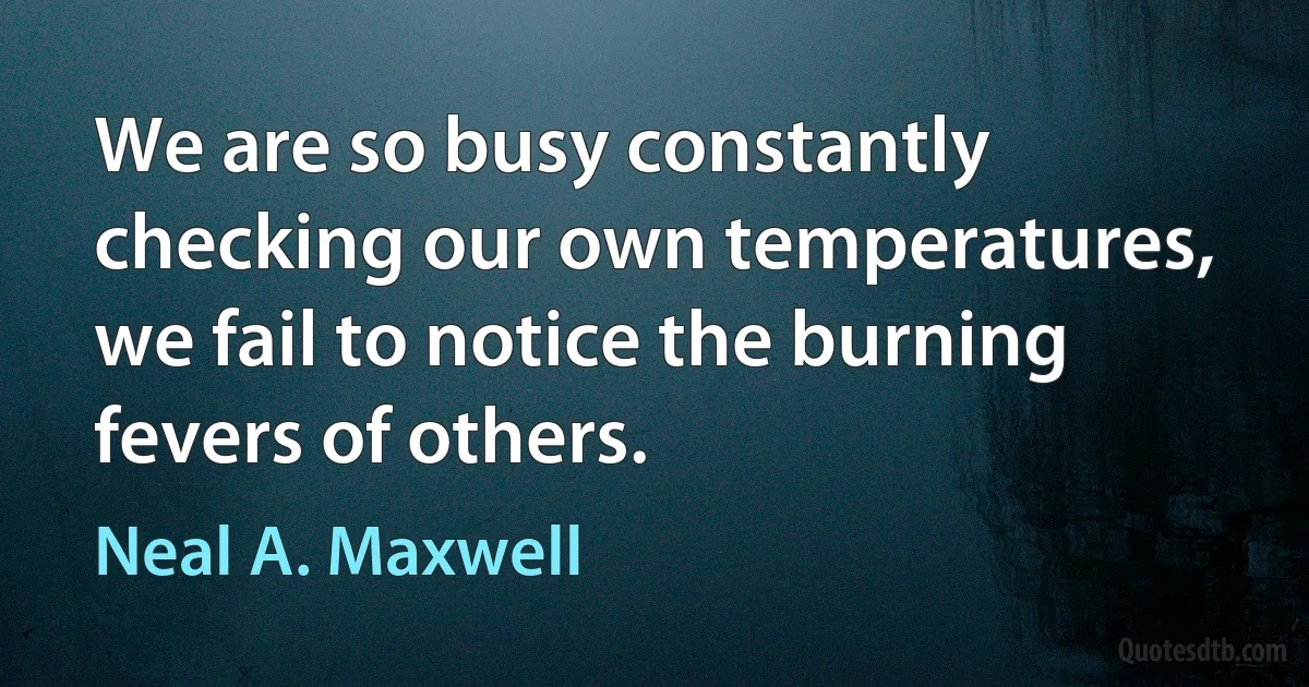 We are so busy constantly checking our own temperatures, we fail to notice the burning fevers of others. (Neal A. Maxwell)