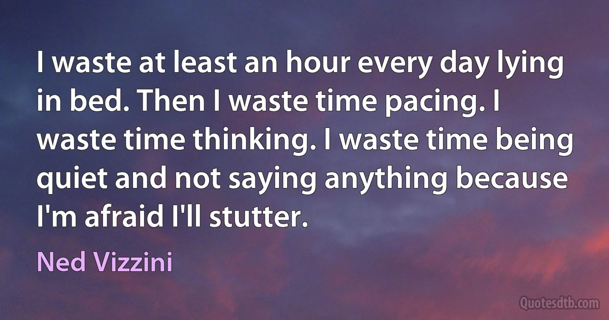 I waste at least an hour every day lying in bed. Then I waste time pacing. I waste time thinking. I waste time being quiet and not saying anything because I'm afraid I'll stutter. (Ned Vizzini)