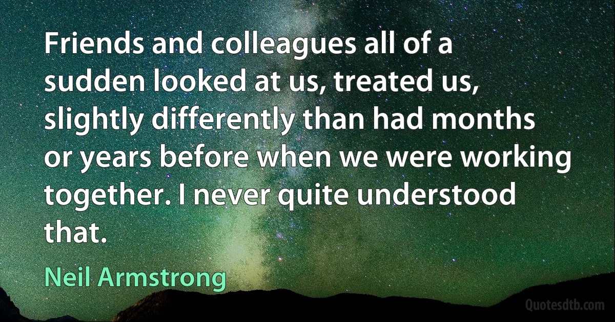 Friends and colleagues all of a sudden looked at us, treated us, slightly differently than had months or years before when we were working together. I never quite understood that. (Neil Armstrong)