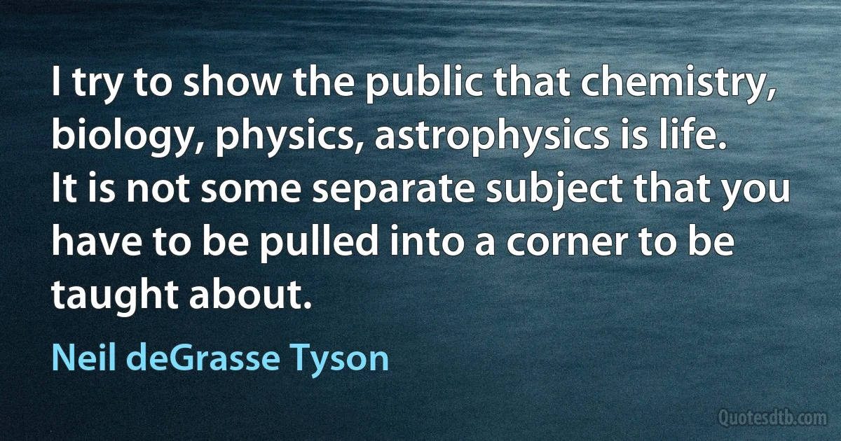 I try to show the public that chemistry, biology, physics, astrophysics is life. It is not some separate subject that you have to be pulled into a corner to be taught about. (Neil deGrasse Tyson)