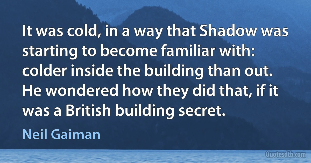 It was cold, in a way that Shadow was starting to become familiar with: colder inside the building than out. He wondered how they did that, if it was a British building secret. (Neil Gaiman)