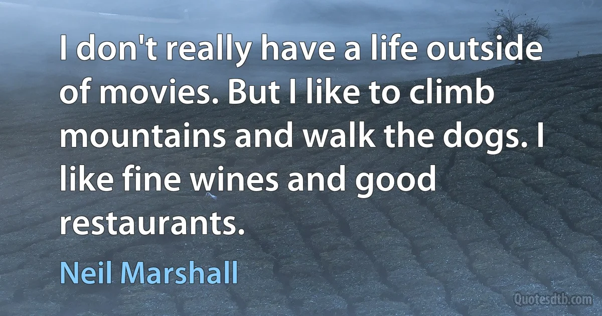 I don't really have a life outside of movies. But I like to climb mountains and walk the dogs. I like fine wines and good restaurants. (Neil Marshall)