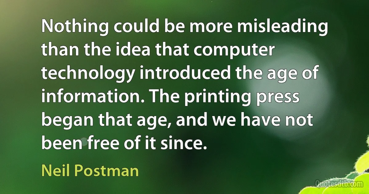 Nothing could be more misleading than the idea that computer technology introduced the age of information. The printing press began that age, and we have not been free of it since. (Neil Postman)