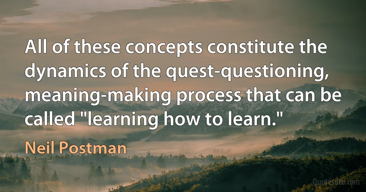 All of these concepts constitute the dynamics of the quest-questioning, meaning-making process that can be called "learning how to learn." (Neil Postman)