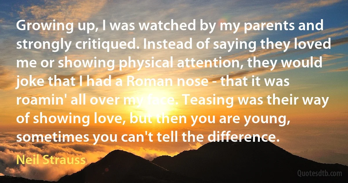 Growing up, I was watched by my parents and strongly critiqued. Instead of saying they loved me or showing physical attention, they would joke that I had a Roman nose - that it was roamin' all over my face. Teasing was their way of showing love, but then you are young, sometimes you can't tell the difference. (Neil Strauss)