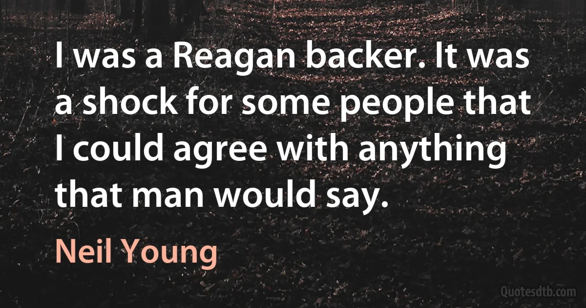 I was a Reagan backer. It was a shock for some people that I could agree with anything that man would say. (Neil Young)