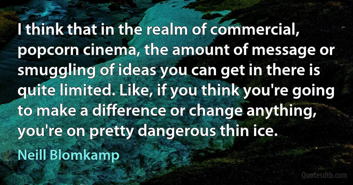 I think that in the realm of commercial, popcorn cinema, the amount of message or smuggling of ideas you can get in there is quite limited. Like, if you think you're going to make a difference or change anything, you're on pretty dangerous thin ice. (Neill Blomkamp)