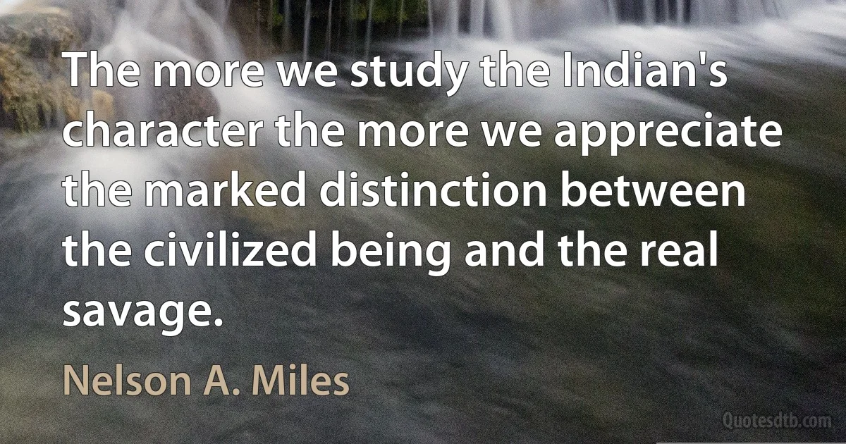 The more we study the Indian's character the more we appreciate the marked distinction between the civilized being and the real savage. (Nelson A. Miles)