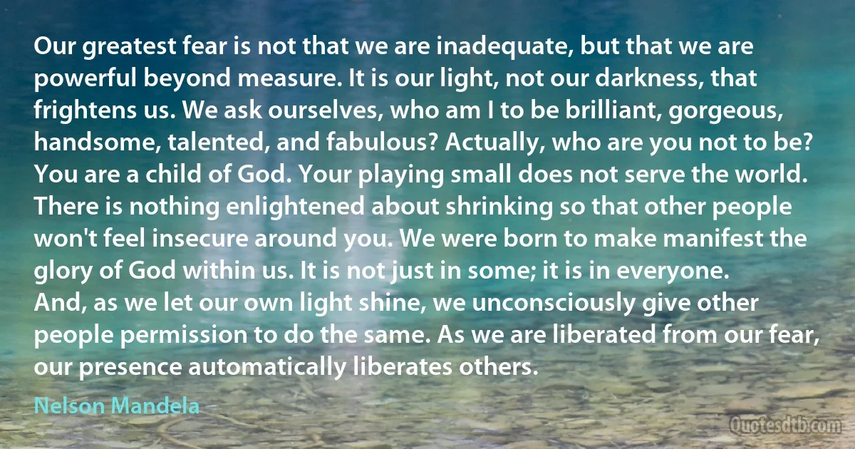 Our greatest fear is not that we are inadequate, but that we are powerful beyond measure. It is our light, not our darkness, that frightens us. We ask ourselves, who am I to be brilliant, gorgeous, handsome, talented, and fabulous? Actually, who are you not to be? You are a child of God. Your playing small does not serve the world. There is nothing enlightened about shrinking so that other people won't feel insecure around you. We were born to make manifest the glory of God within us. It is not just in some; it is in everyone. And, as we let our own light shine, we unconsciously give other people permission to do the same. As we are liberated from our fear, our presence automatically liberates others. (Nelson Mandela)