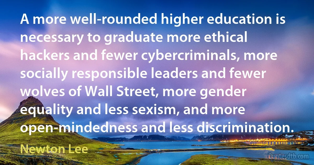 A more well-rounded higher education is necessary to graduate more ethical hackers and fewer cybercriminals, more socially responsible leaders and fewer wolves of Wall Street, more gender equality and less sexism, and more open-mindedness and less discrimination. (Newton Lee)