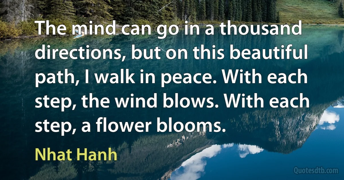 The mind can go in a thousand directions, but on this beautiful path, I walk in peace. With each step, the wind blows. With each step, a flower blooms. (Nhat Hanh)