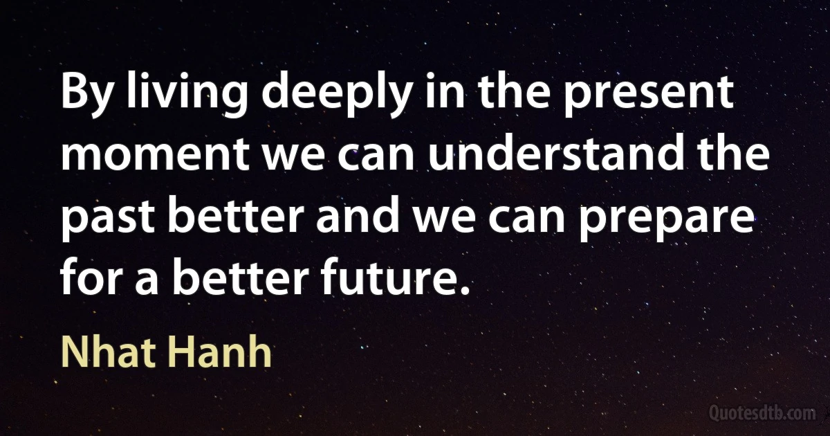 By living deeply in the present moment we can understand the past better and we can prepare for a better future. (Nhat Hanh)