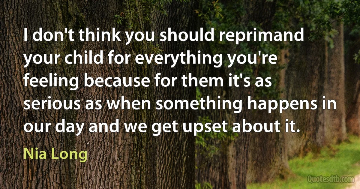 I don't think you should reprimand your child for everything you're feeling because for them it's as serious as when something happens in our day and we get upset about it. (Nia Long)