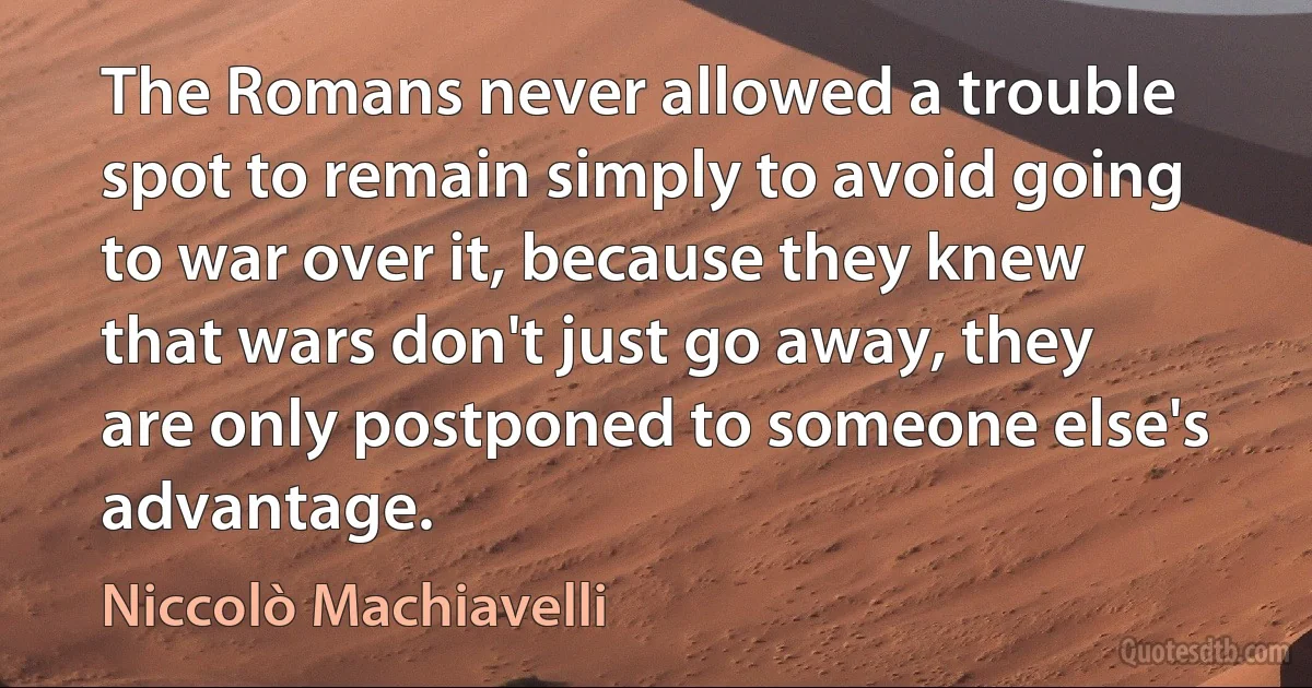 The Romans never allowed a trouble spot to remain simply to avoid going to war over it, because they knew that wars don't just go away, they are only postponed to someone else's advantage. (Niccolò Machiavelli)