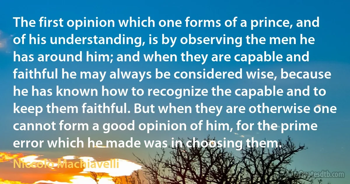 The first opinion which one forms of a prince, and of his understanding, is by observing the men he has around him; and when they are capable and faithful he may always be considered wise, because he has known how to recognize the capable and to keep them faithful. But when they are otherwise one cannot form a good opinion of him, for the prime error which he made was in choosing them. (Niccolò Machiavelli)