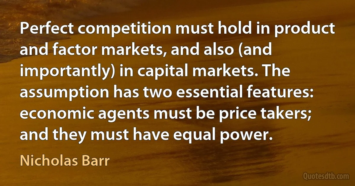 Perfect competition must hold in product and factor markets, and also (and importantly) in capital markets. The assumption has two essential features: economic agents must be price takers; and they must have equal power. (Nicholas Barr)