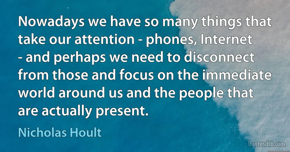 Nowadays we have so many things that take our attention - phones, Internet - and perhaps we need to disconnect from those and focus on the immediate world around us and the people that are actually present. (Nicholas Hoult)