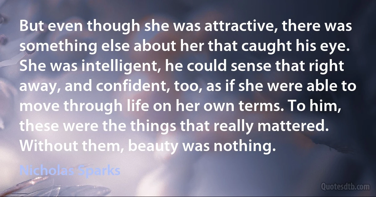 But even though she was attractive, there was something else about her that caught his eye. She was intelligent, he could sense that right away, and confident, too, as if she were able to move through life on her own terms. To him, these were the things that really mattered. Without them, beauty was nothing. (Nicholas Sparks)