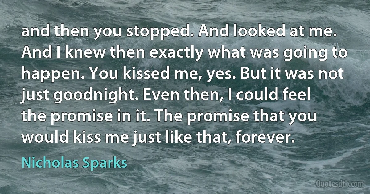 and then you stopped. And looked at me. And I knew then exactly what was going to happen. You kissed me, yes. But it was not just goodnight. Even then, I could feel the promise in it. The promise that you would kiss me just like that, forever. (Nicholas Sparks)