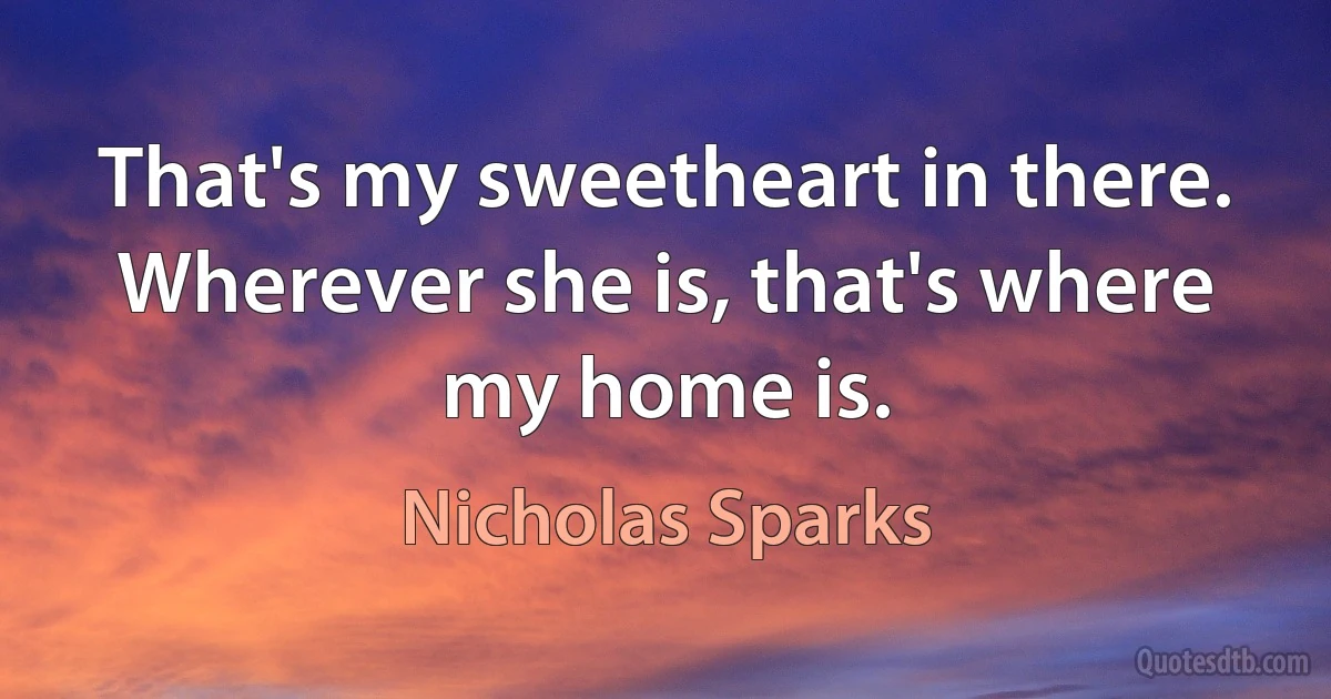 That's my sweetheart in there. Wherever she is, that's where my home is. (Nicholas Sparks)