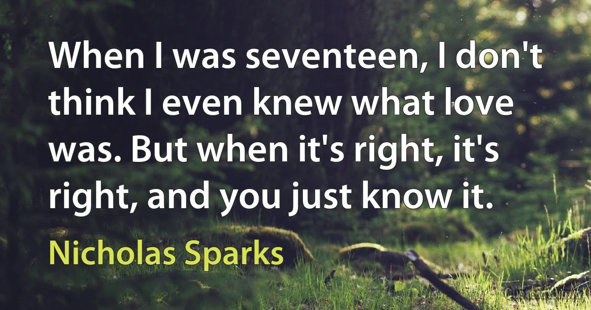 When I was seventeen, I don't think I even knew what love was. But when it's right, it's right, and you just know it. (Nicholas Sparks)