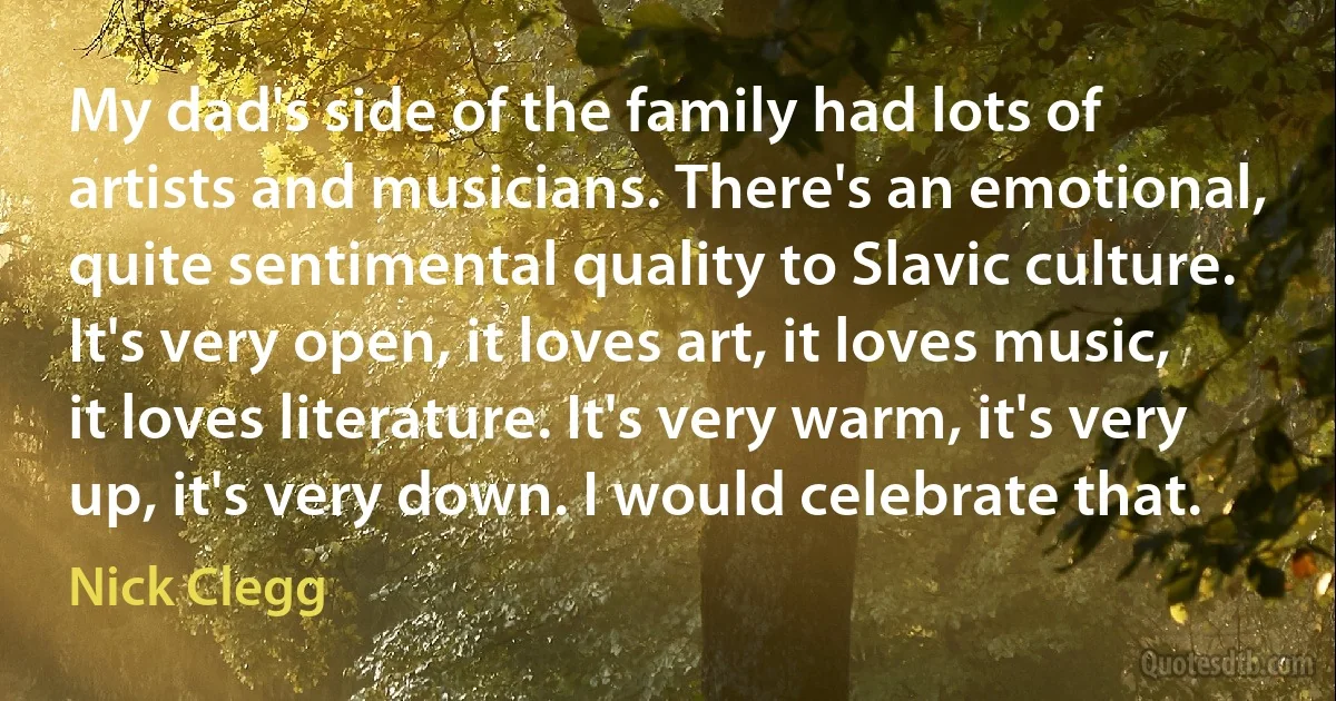 My dad's side of the family had lots of artists and musicians. There's an emotional, quite sentimental quality to Slavic culture. It's very open, it loves art, it loves music, it loves literature. It's very warm, it's very up, it's very down. I would celebrate that. (Nick Clegg)