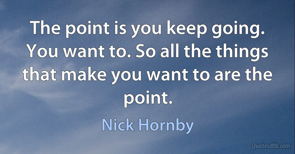 The point is you keep going. You want to. So all the things that make you want to are the point. (Nick Hornby)