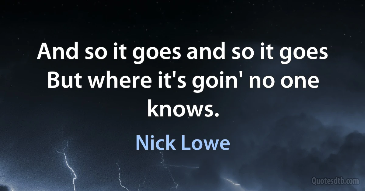 And so it goes and so it goes
But where it's goin' no one knows. (Nick Lowe)