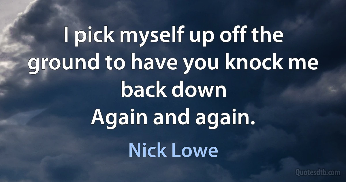 I pick myself up off the ground to have you knock me back down
Again and again. (Nick Lowe)