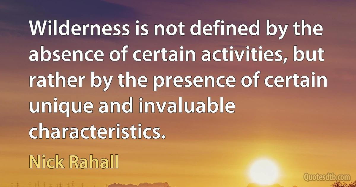 Wilderness is not defined by the absence of certain activities, but rather by the presence of certain unique and invaluable characteristics. (Nick Rahall)